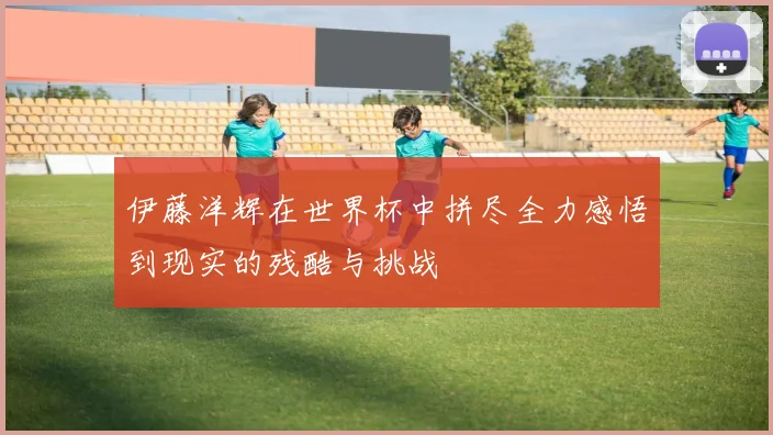 伊藤洋辉在世界杯中拼尽全力感悟到现实的残酷与挑战