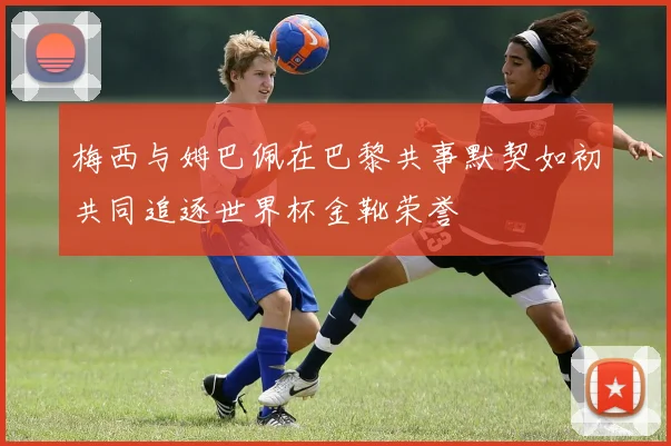 梅西与姆巴佩在巴黎共事默契如初共同追逐世界杯金靴荣誉