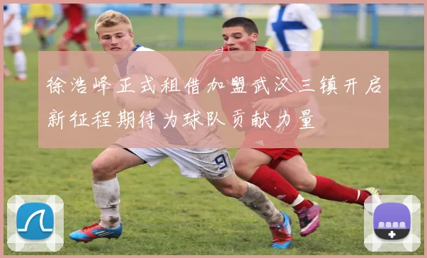 徐浩峰正式租借加盟武汉三镇开启新征程期待为球队贡献力量