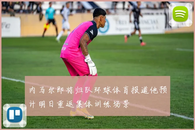 内马尔即将归队环球体育报道他预计明日重返集体训练场景