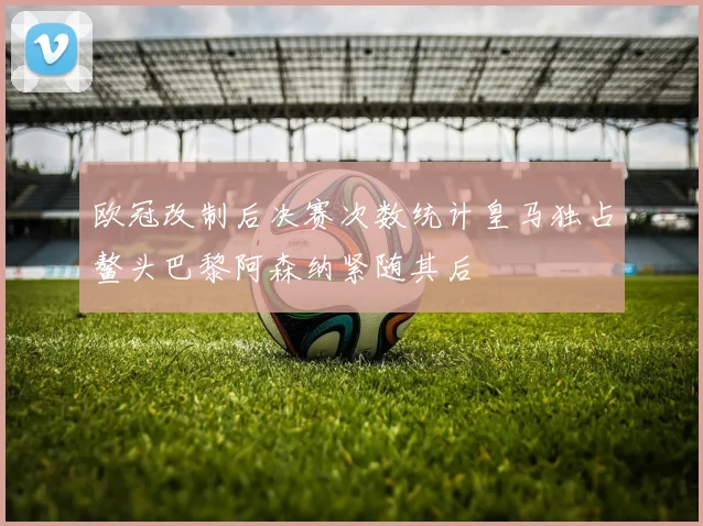 欧冠改制后决赛次数统计皇马独占鳌头巴黎阿森纳紧随其后