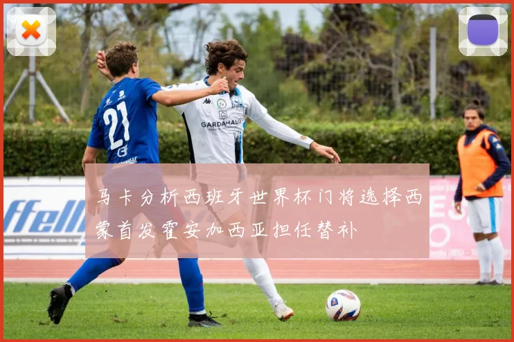 马卡分析西班牙世界杯门将选择西蒙首发霍安加西亚担任替补