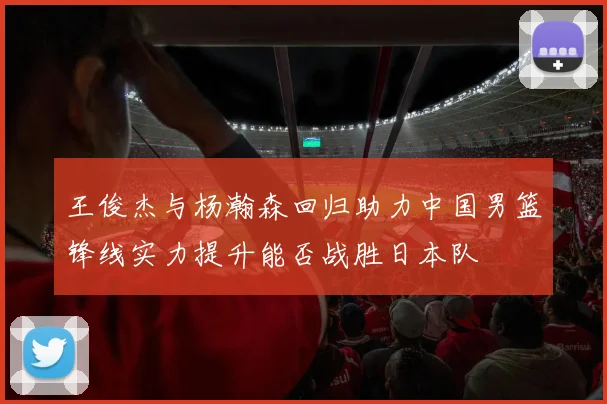 王俊杰与杨瀚森回归助力中国男篮锋线实力提升能否战胜日本队