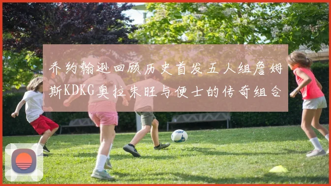 乔约翰逊回顾历史首发五人组詹姆斯KDKG奥拉朱旺与便士的传奇组合