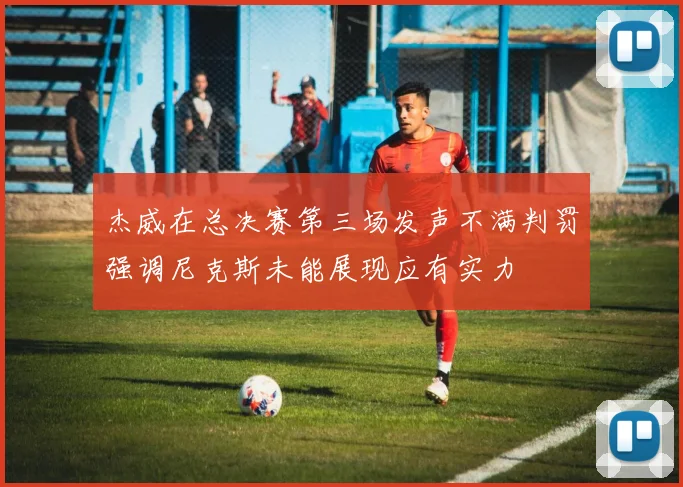 杰威在总决赛第三场发声不满判罚强调尼克斯未能展现应有实力