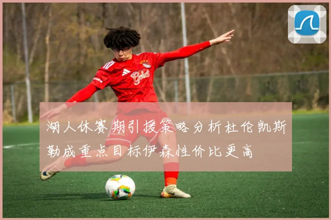 湖人休赛期引援策略分析杜伦凯斯勒成重点目标伊森性价比更高